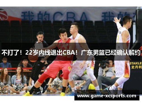 不打了！22岁内线退出CBA！广东男篮已经确认解约
