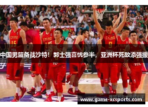 中国男篮备战沙特！郭士强喜忧参半，亚洲杯死敌添强援
